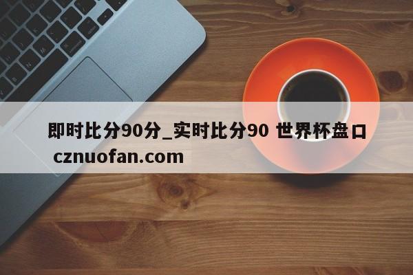 即时比分90分_实时比分90 世界杯盘口 cznuofan.com