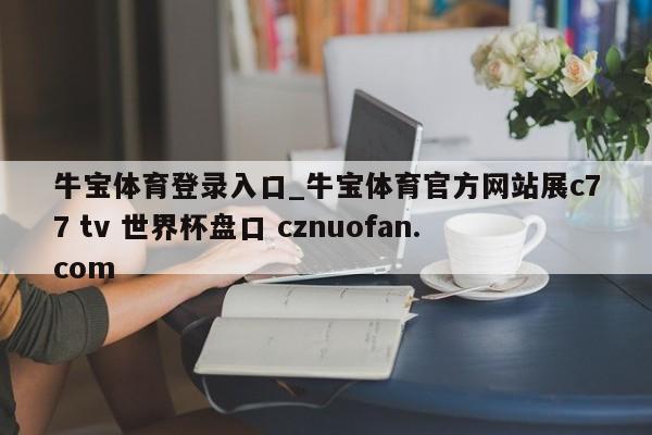 牛宝体育登录入口_牛宝体育官方网站展c77 tv 世界杯盘口 cznuofan.com