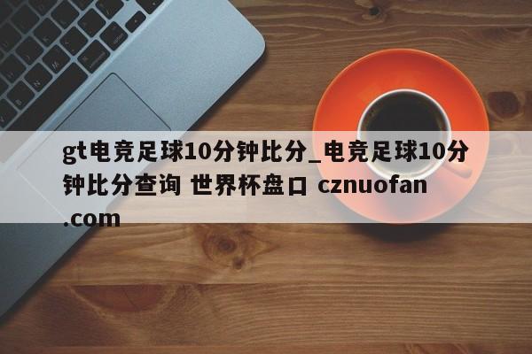 gt电竞足球10分钟比分_电竞足球10分钟比分查询 世界杯盘口 cznuofan.com