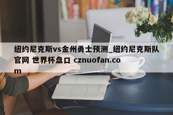 纽约尼克斯vs金州勇士预测_纽约尼克斯队官网 世界杯盘口 cznuofan.com