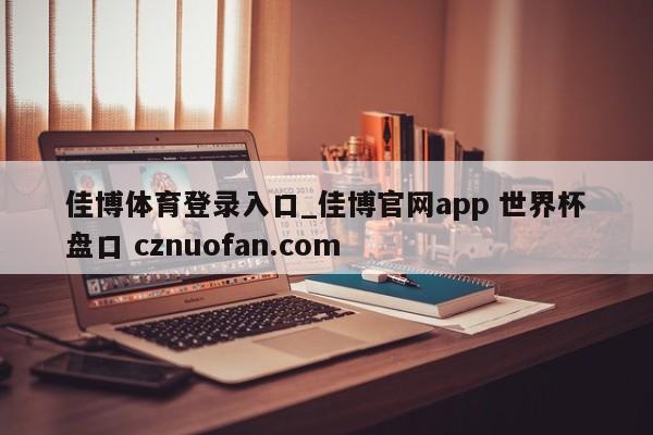 佳博体育登录入口_佳博官网app 世界杯盘口 cznuofan.com