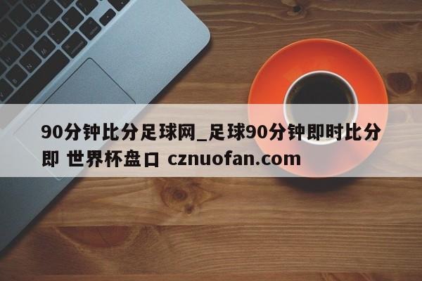 90分钟比分足球网_足球90分钟即时比分即 世界杯盘口 cznuofan.com