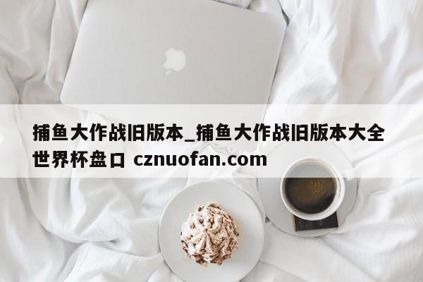 捕鱼大作战旧版本_捕鱼大作战旧版本大全 世界杯盘口 cznuofan.com
