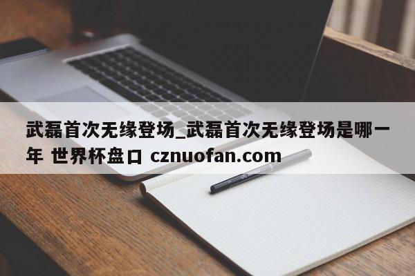 武磊首次无缘登场_武磊首次无缘登场是哪一年 世界杯盘口 cznuofan.com
