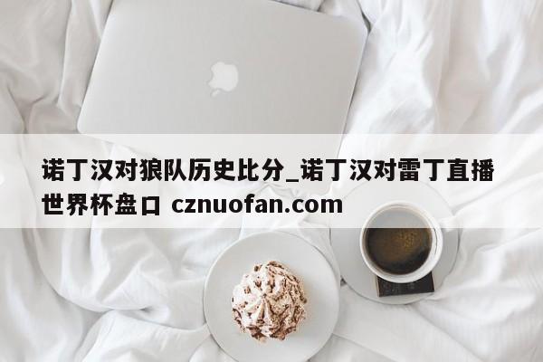 诺丁汉对狼队历史比分_诺丁汉对雷丁直播 世界杯盘口 cznuofan.com
