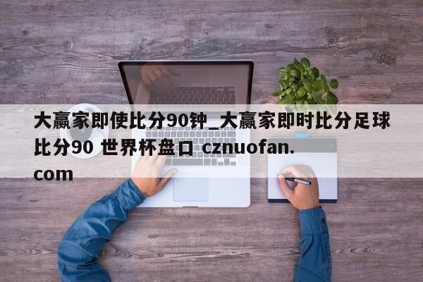 大赢家即使比分90钟_大赢家即时比分足球比分90 世界杯盘口 cznuofan.com