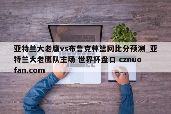 亚特兰大老鹰vs布鲁克林篮网比分预测_亚特兰大老鹰队主场 世界杯盘口 cznuofan.com