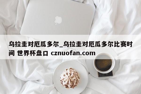 乌拉圭对厄瓜多尔_乌拉圭对厄瓜多尔比赛时间 世界杯盘口 cznuofan.com