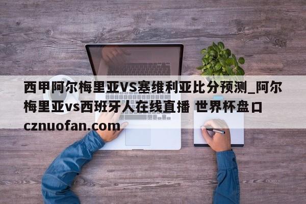西甲阿尔梅里亚VS塞维利亚比分预测_阿尔梅里亚vs西班牙人在线直播 世界杯盘口 cznuofan.com
