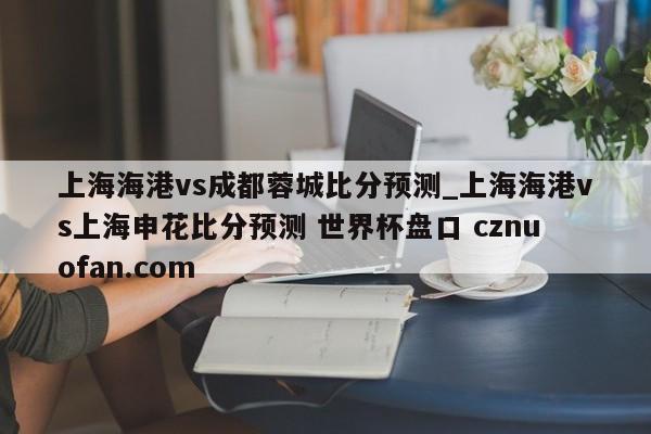 上海海港vs成都蓉城比分预测_上海海港vs上海申花比分预测 世界杯盘口 cznuofan.com