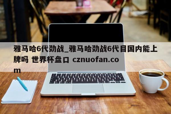雅马哈6代劲战_雅马哈劲战6代目国内能上牌吗 世界杯盘口 cznuofan.com
