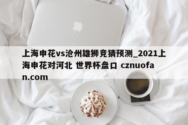 上海申花vs沧州雄狮竞猜预测_2021上海申花对河北 世界杯盘口 cznuofan.com