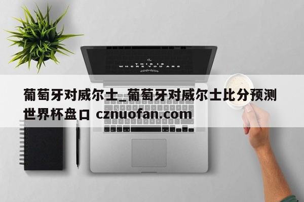 葡萄牙对威尔士_葡萄牙对威尔士比分预测 世界杯盘口 cznuofan.com