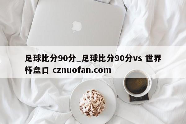 足球比分90分_足球比分90分vs 世界杯盘口 cznuofan.com