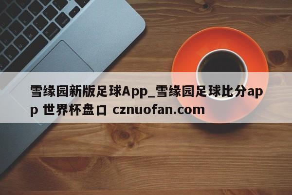 雪缘园新版足球App_雪缘园足球比分app 世界杯盘口 cznuofan.com