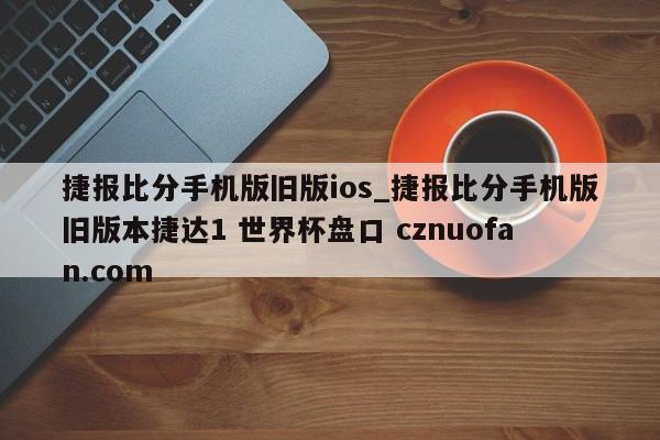 捷报比分手机版旧版ios_捷报比分手机版旧版本捷达1 世界杯盘口 cznuofan.com