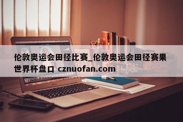 伦敦奥运会田径比赛_伦敦奥运会田径赛果 世界杯盘口 cznuofan.com