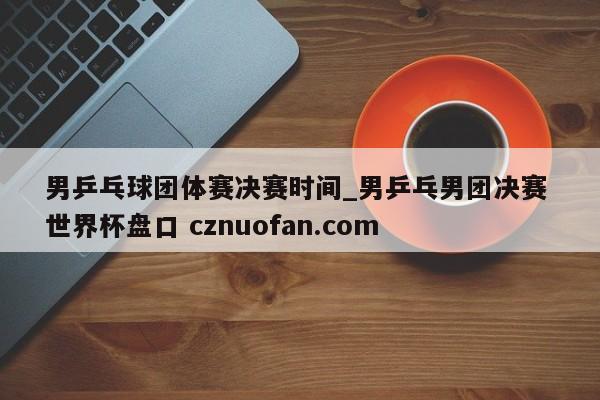 男乒乓球团体赛决赛时间_男乒乓男团决赛 世界杯盘口 cznuofan.com