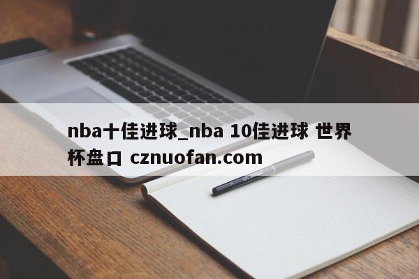 nba十佳进球_nba 10佳进球 世界杯盘口 cznuofan.com