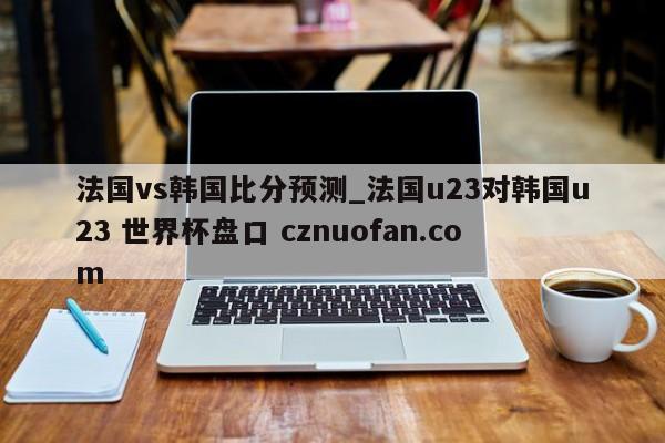 法国vs韩国比分预测_法国u23对韩国u23 世界杯盘口 cznuofan.com