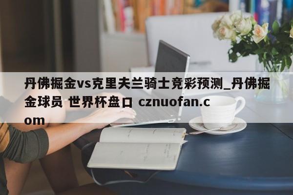 丹佛掘金vs克里夫兰骑士竞彩预测_丹佛掘金球员 世界杯盘口 cznuofan.com