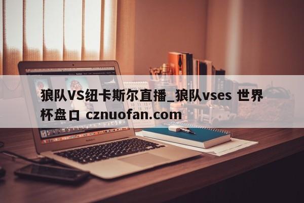 狼队VS纽卡斯尔直播_狼队vses 世界杯盘口 cznuofan.com