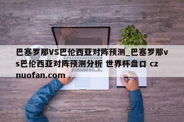 巴塞罗那VS巴伦西亚对阵预测_巴塞罗那vs巴伦西亚对阵预测分析 世界杯盘口 cznuofan.com