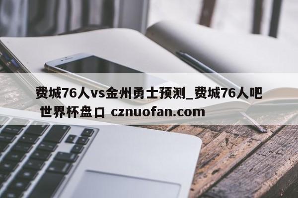费城76人vs金州勇士预测_费城76人吧 世界杯盘口 cznuofan.com