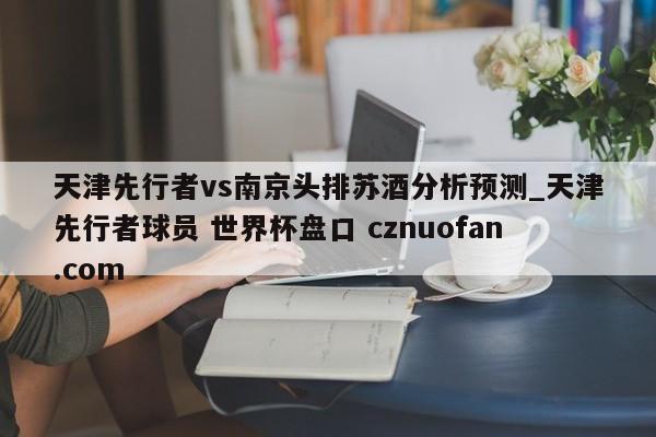 天津先行者vs南京头排苏酒分析预测_天津先行者球员 世界杯盘口 cznuofan.com