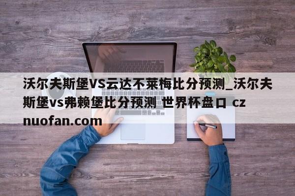 沃尔夫斯堡VS云达不莱梅比分预测_沃尔夫斯堡vs弗赖堡比分预测 世界杯盘口 cznuofan.com