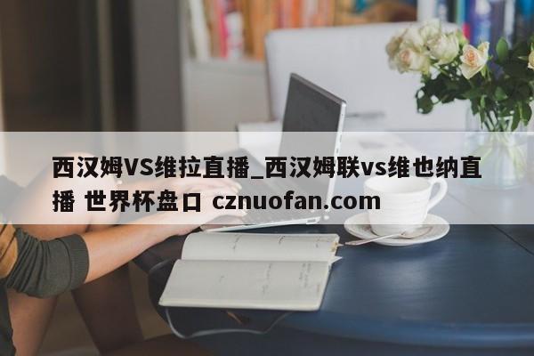西汉姆VS维拉直播_西汉姆联vs维也纳直播 世界杯盘口 cznuofan.com