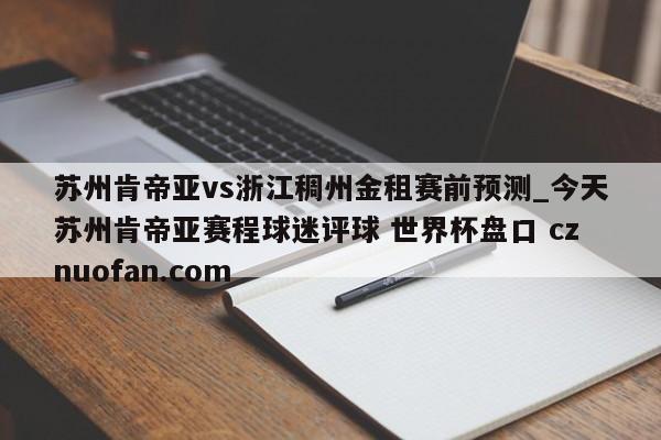 苏州肯帝亚vs浙江稠州金租赛前预测_今天苏州肯帝亚赛程球迷评球 世界杯盘口 cznuofan.com