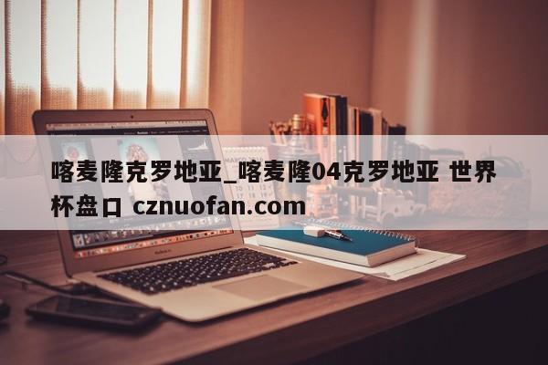喀麦隆克罗地亚_喀麦隆04克罗地亚 世界杯盘口 cznuofan.com