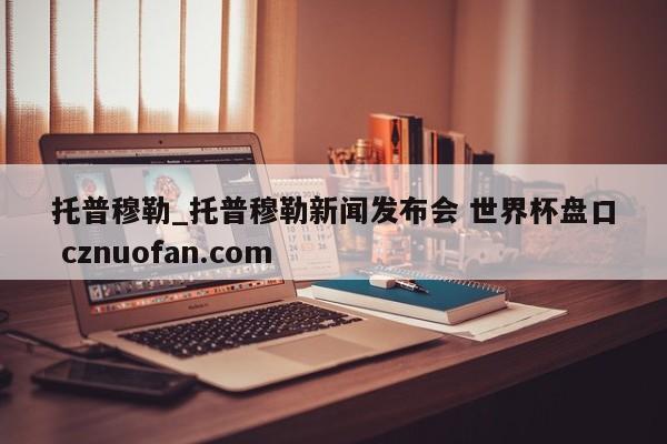 托普穆勒_托普穆勒新闻发布会 世界杯盘口 cznuofan.com