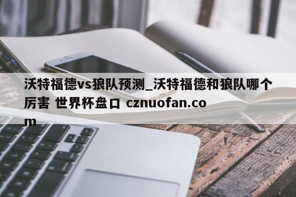 沃特福德vs狼队预测_沃特福德和狼队哪个厉害 世界杯盘口 cznuofan.com