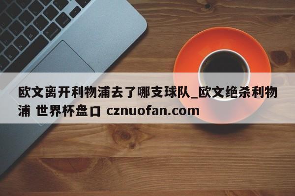 欧文离开利物浦去了哪支球队_欧文绝杀利物浦 世界杯盘口 cznuofan.com