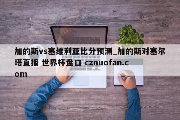 加的斯vs塞维利亚比分预测_加的斯对塞尔塔直播 世界杯盘口 cznuofan.com