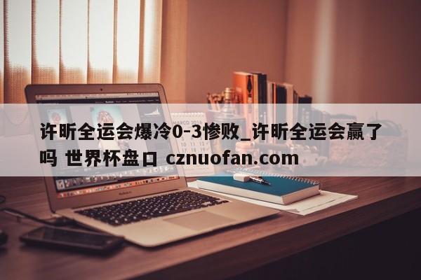 许昕全运会爆冷0-3惨败_许昕全运会赢了吗 世界杯盘口 cznuofan.com