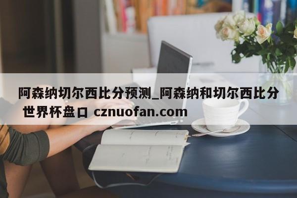 阿森纳切尔西比分预测_阿森纳和切尔西比分 世界杯盘口 cznuofan.com
