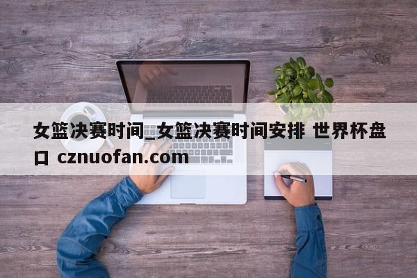 女篮决赛时间_女篮决赛时间安排 世界杯盘口 cznuofan.com
