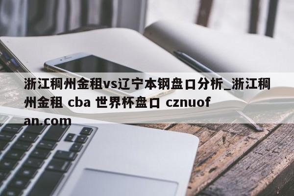 浙江稠州金租vs辽宁本钢盘口分析_浙江稠州金租 cba 世界杯盘口 cznuofan.com