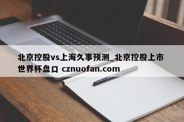 北京控股vs上海久事预测_北京控股上市 世界杯盘口 cznuofan.com