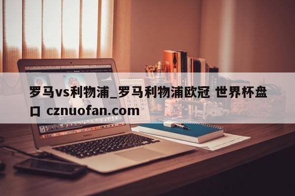 罗马vs利物浦_罗马利物浦欧冠 世界杯盘口 cznuofan.com