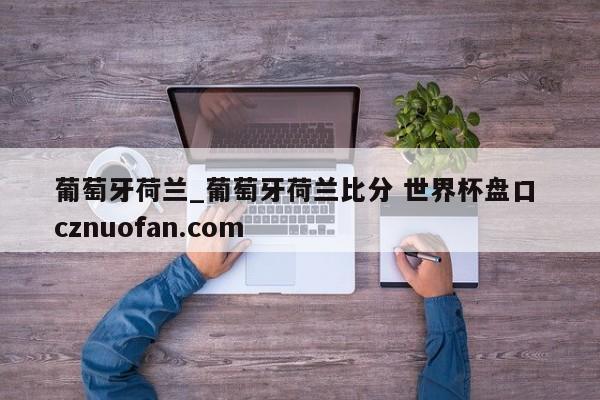 葡萄牙荷兰_葡萄牙荷兰比分 世界杯盘口 cznuofan.com