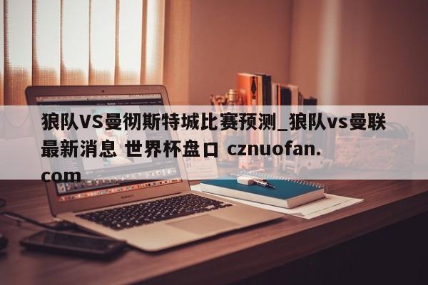 狼队VS曼彻斯特城比赛预测_狼队vs曼联最新消息 世界杯盘口 cznuofan.com