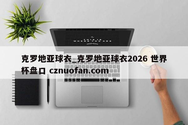 克罗地亚球衣_克罗地亚球衣2026 世界杯盘口 cznuofan.com