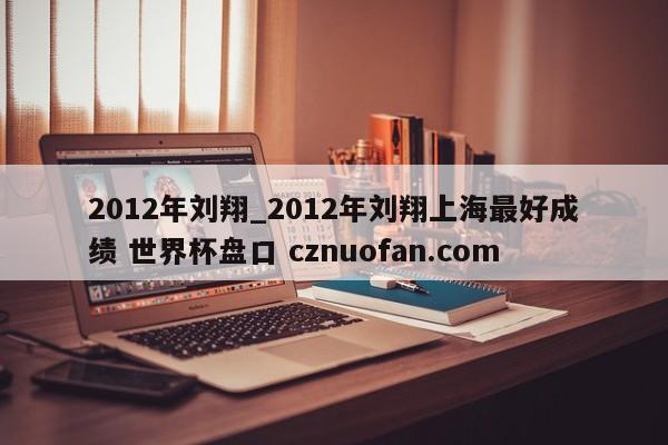 2012年刘翔_2012年刘翔上海最好成绩 世界杯盘口 cznuofan.com